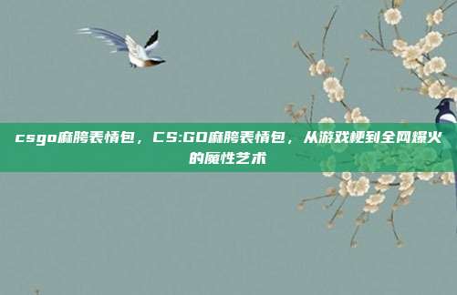 csgo麻胯表情包，CS:GO麻胯表情包，从游戏梗到全网爆火的魔性艺术