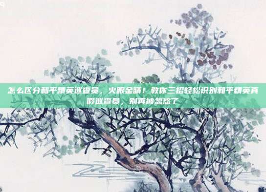 怎么区分和平精英巡查员,火眼金睛!教你三招轻松识别和平精英真假巡查员,别再被忽悠了