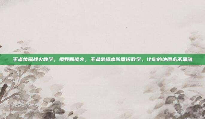 王者荣耀战火教学，视野即战火，王者荣耀高阶意识教学，让你的地图永不黑暗