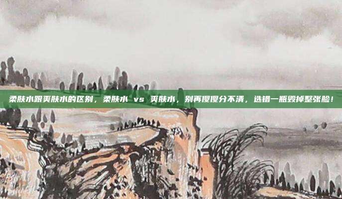 柔肤水跟爽肤水的区别，柔肤水 vs 爽肤水，别再傻傻分不清，选错一瓶毁掉整张脸！