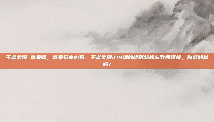 王者荣耀 苹果端，苹果玩家必看！王者荣耀iOS端的隐形特权与致命短板，你都知道吗？