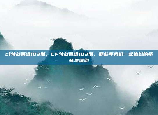 cf特战英雄103期,CF特战英雄103期,那些年我们一起追过的情怀与信仰