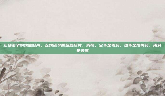 左炔诺孕酮炔雌醚片，左炔诺孕酮炔雌醚片，别慌，它不是毒药，也不是后悔药，用对是关键