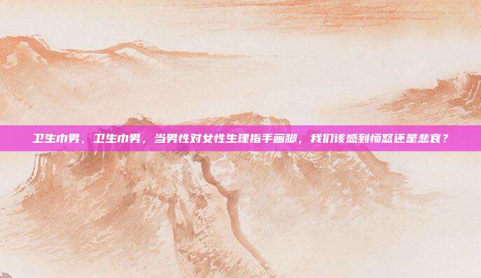卫生巾男，卫生巾男，当男性对女性生理指手画脚，我们该感到愤怒还是悲哀？
