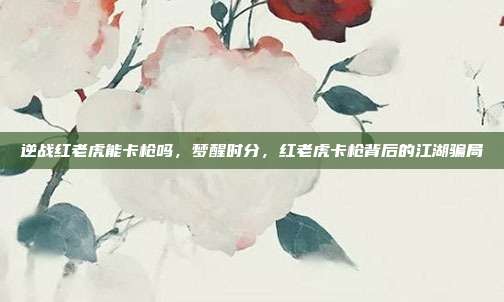 逆战红老虎能卡枪吗，梦醒时分，红老虎卡枪背后的江湖骗局