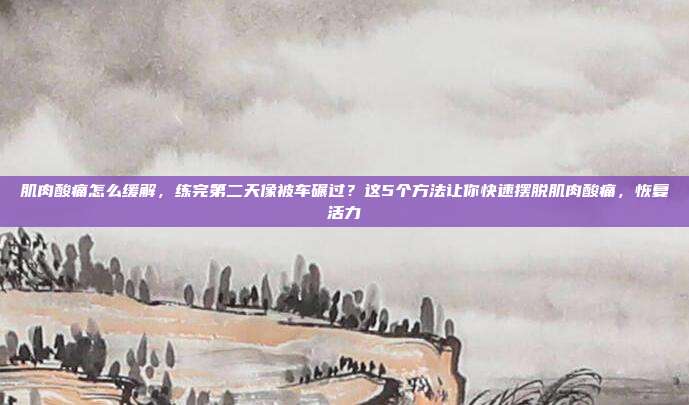 肌肉酸痛怎么缓解，练完第二天像被车碾过？这5个方法让你快速摆脱肌肉酸痛，恢复活力