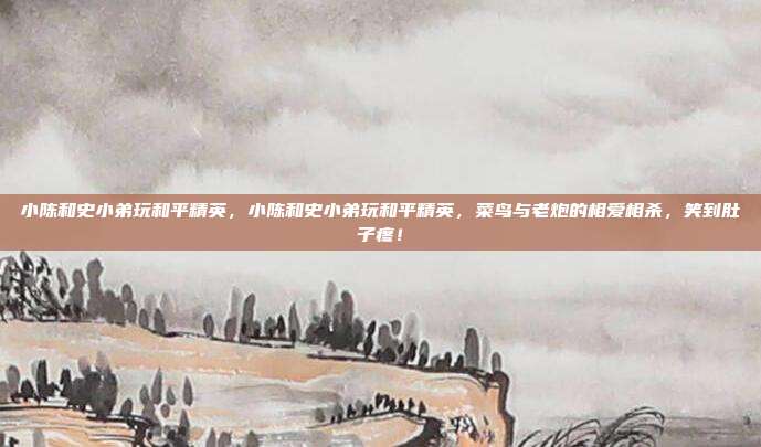 小陈和史小弟玩和平精英，小陈和史小弟玩和平精英，菜鸟与老炮的相爱相杀，笑到肚子疼！