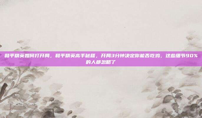 和平精英如何打开局，和平精英高手秘籍，开局3分钟决定你能否吃鸡，这些细节90%的人都忽略了