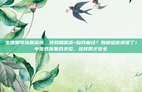 生理期可以喝茶吗，姨妈期喝茶=自找痛经？别被谣言绑架了！中医西医联合支招，这样喝才安全
