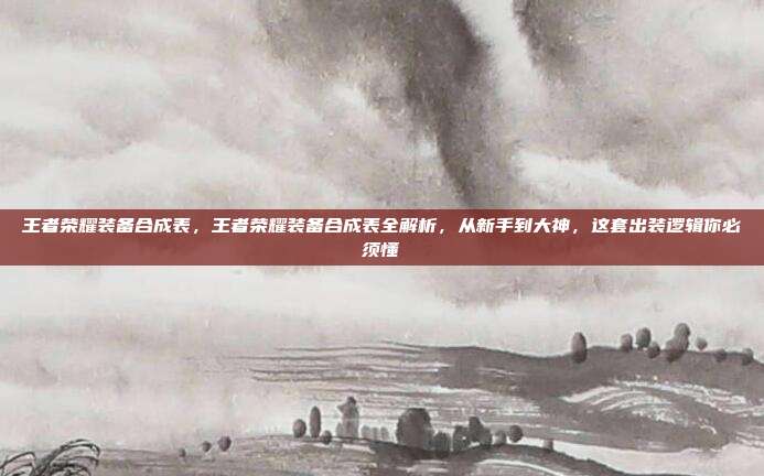 王者荣耀装备合成表,王者荣耀装备合成表全解析,从新手到大神,这套出装逻辑你必须懂