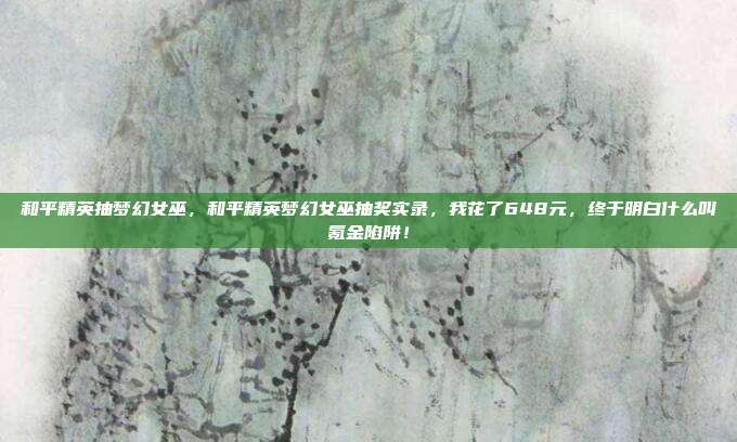 和平精英抽梦幻女巫，和平精英梦幻女巫抽奖实录，我花了648元，终于明白什么叫氪金陷阱！