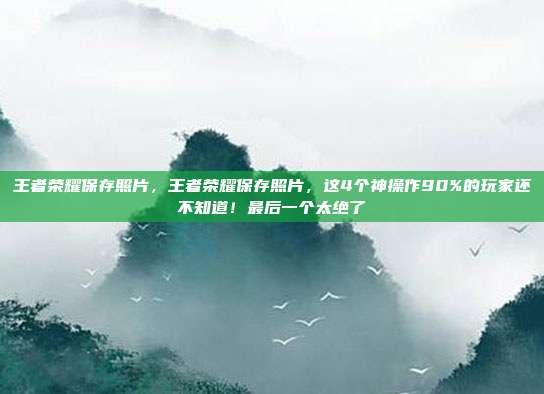 王者荣耀保存照片，王者荣耀保存照片，这4个神操作90%的玩家还不知道！最后一个太绝了
