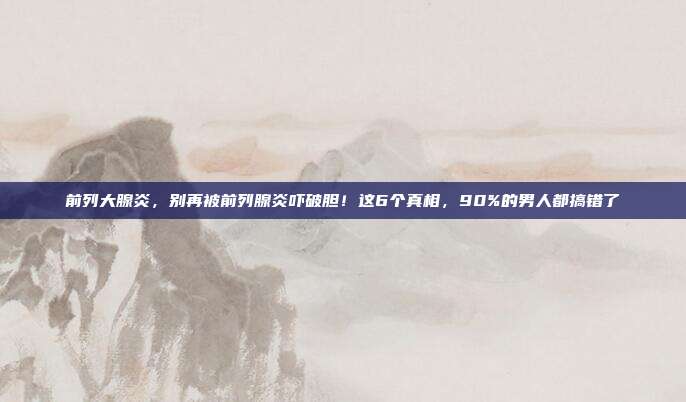 前列大腺炎,别再被前列腺炎吓破胆!这6个真相,90%的男人都搞错了