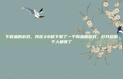 下载鱼的游戏,我花3小时下载了一个叫鱼的游戏,打开后整个人都傻了