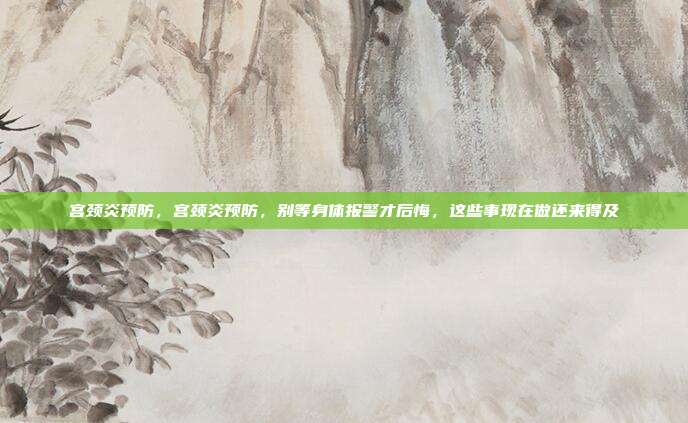 宫颈炎预防,宫颈炎预防,别等身体报警才后悔,这些事现在做还来得及