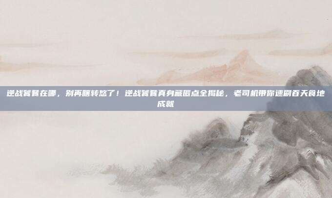 逆战饕餮在哪,别再瞎转悠了!逆战饕餮真身藏匿点全揭秘,老司机带你速刷吞天食地成就