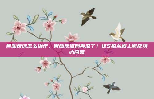 胃酸反流怎么治疗,胃酸反流别再忍了!这5招从根上解决烧心问题