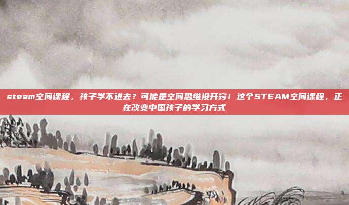 steam空间课程，孩子学不进去？可能是空间思维没开窍！这个STEAM空间课程，正在改变中国孩子的学习方式