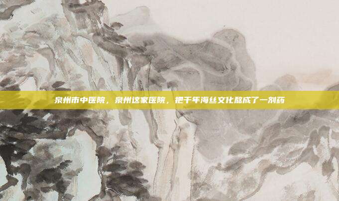 泉州市中医院,泉州这家医院,把千年海丝文化熬成了一剂药