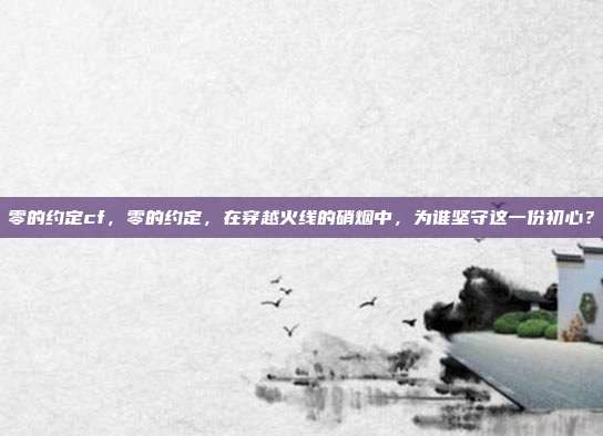 零的约定cf，零的约定，在穿越火线的硝烟中，为谁坚守这一份初心？