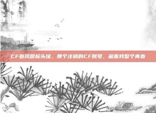 CF春风图标头像,那个注销的CF账号,藏着我整个青春
