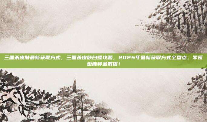 三国杀皮肤最新获取方式，三国杀皮肤白嫖攻略，2025年最新获取方式全盘点，零氪也能穿金戴银！