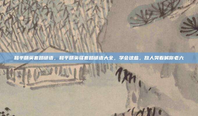和平精英套路谜语，和平精英骚套路谜语大全，学会这些，敌人哭着喊你老六