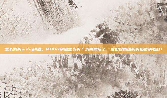 怎么购买pubg钥匙，PUBG钥匙怎么买？别再被坑了，这份保姆级购买指南请收好！
