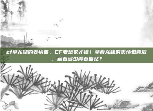 cf拿龙啸的表情包，CF老玩家才懂！拿着龙啸的表情包背后，藏着多少青春回忆？
