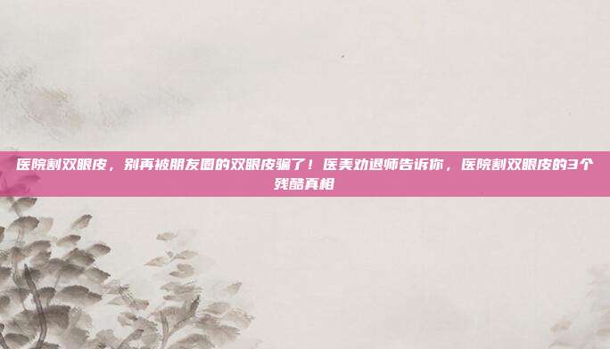 医院割双眼皮，别再被朋友圈的双眼皮骗了！医美劝退师告诉你，医院割双眼皮的3个残酷真相