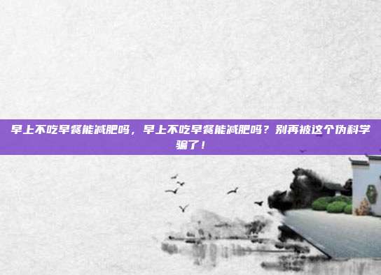 早上不吃早餐能减肥吗，早上不吃早餐能减肥吗？别再被这个伪科学骗了！