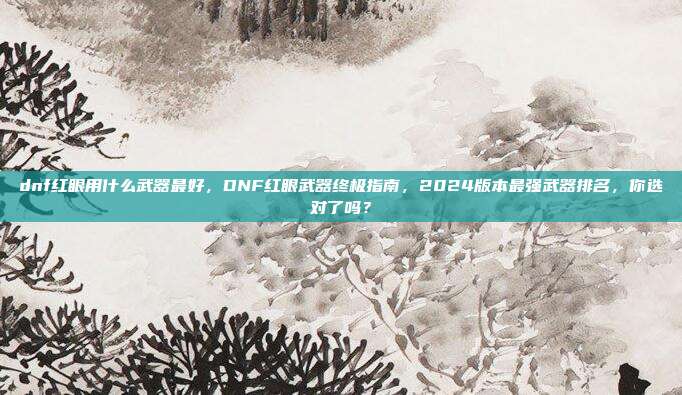 dnf红眼用什么武器最好，DNF红眼武器终极指南，2024版本最强武器排名，你选对了吗？