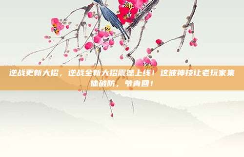 逆战更新大招，逆战全新大招震撼上线！这波神技让老玩家集体破防，爷青回！
