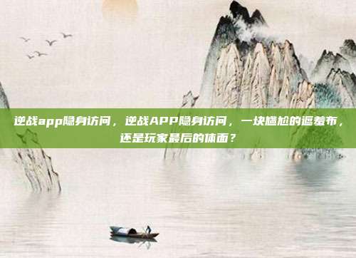 逆战app隐身访问，逆战APP隐身访问，一块尴尬的遮羞布，还是玩家最后的体面？