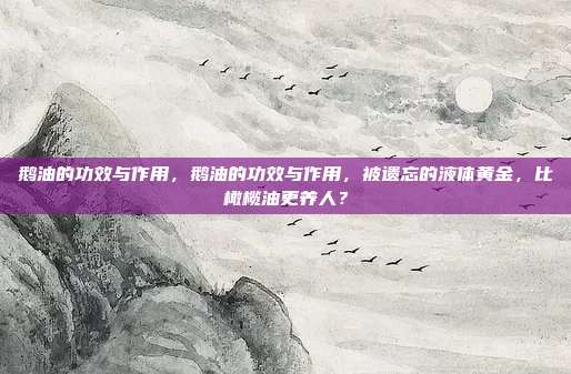 鹅油的功效与作用，鹅油的功效与作用，被遗忘的液体黄金，比橄榄油更养人？