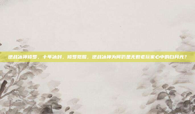 逆战冰神修罗,十年冰封,修罗觉醒,逆战冰神为何仍是无数老玩家心中的白月光?
