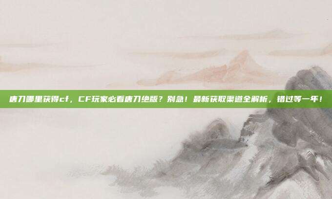 唐刀哪里获得cf,CF玩家必看唐刀绝版?别急!最新获取渠道全解析,错过等一年!
