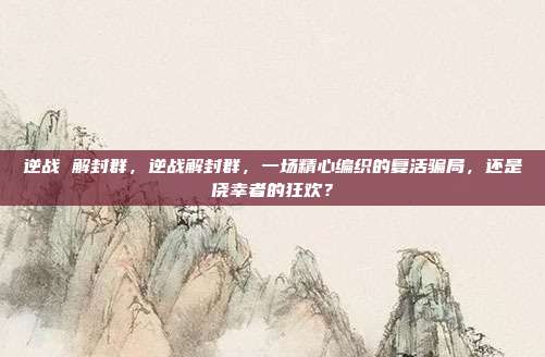 逆战 解封群,逆战解封群,一场精心编织的复活骗局,还是侥幸者的狂欢?