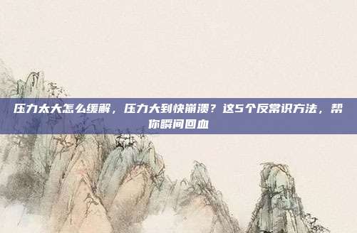 压力太大怎么缓解，压力大到快崩溃？这5个反常识方法，帮你瞬间回血