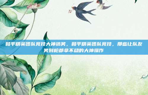 和平精英团队竞技大神搞笑,和平精英团队竞技,那些让队友笑到枪都拿不稳的大神操作