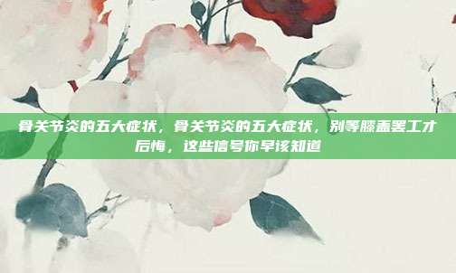 骨关节炎的五大症状,骨关节炎的五大症状,别等膝盖罢工才后悔,这些信号你早该知道