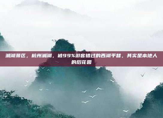 湘湖景区,杭州湘湖,被99%游客错过的西湖平替,其实是本地人的后花园