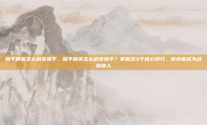 和平精英怎么秒变猎手，和平精英怎么秒变猎手？掌握这3个核心技巧，你也能成为战场猎人