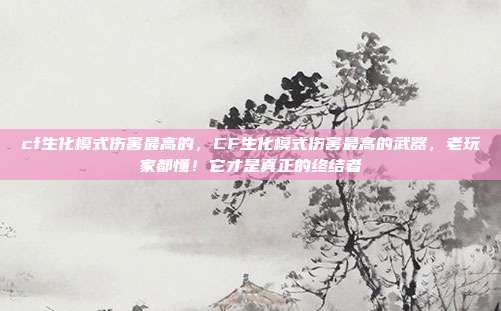 cf生化模式伤害最高的，CF生化模式伤害最高的武器，老玩家都懂！它才是真正的终结者