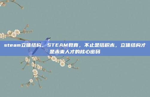 steam立体结构，STEAM教育，不止是搭积木，立体结构才是未来人才的核心密码