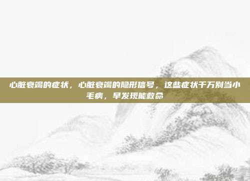 心脏衰竭的症状，心脏衰竭的隐形信号，这些症状千万别当小毛病，早发现能救命