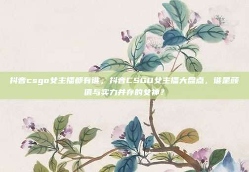 抖音csgo女主播都有谁，抖音CSGO女主播大盘点，谁是颜值与实力并存的女神？