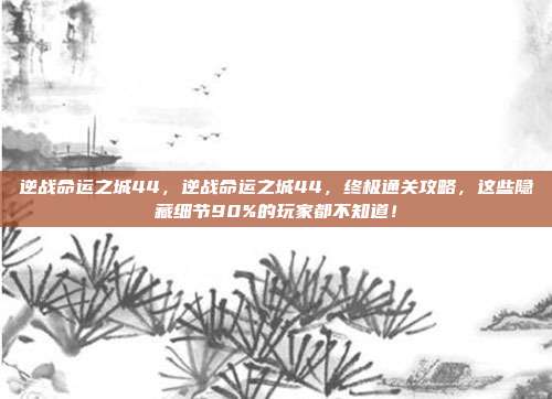 逆战命运之城44,逆战命运之城44,终极通关攻略,这些隐藏细节90%的玩家都不知道!