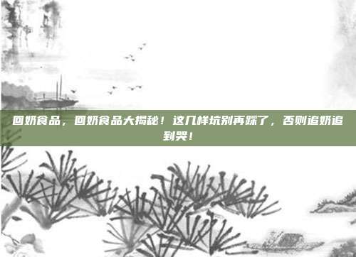 回奶食品,回奶食品大揭秘!这几样坑别再踩了,否则追奶追到哭!