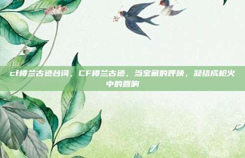 cf楼兰古迹台词,CF楼兰古迹,当宝藏的呼唤,凝结成枪火中的回响